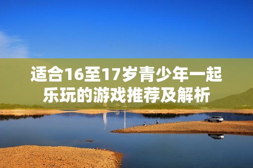 适合16至17岁青少年一起乐玩的游戏推荐及解析