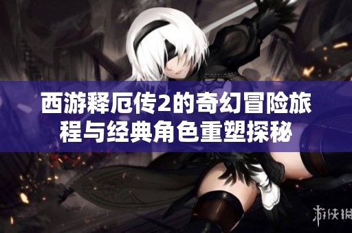 西游释厄传2的奇幻冒险旅程与经典角色重塑探秘