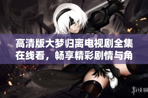 高清版大梦归离电视剧全集在线看，畅享精彩剧情与角色互动