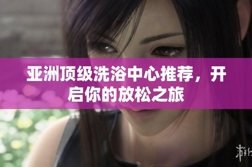 亚洲顶级洗浴中心推荐，开启你的放松之旅