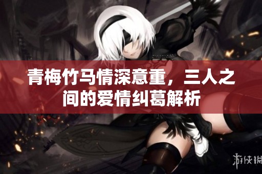 青梅竹马情深意重，三人之间的爱情纠葛解析