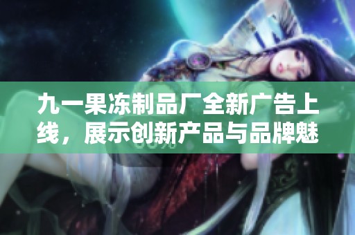 九一果冻制品厂全新广告上线，展示创新产品与品牌魅力