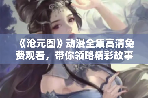 《沧元图》动漫全集高清免费观看，带你领略精彩故事与画面