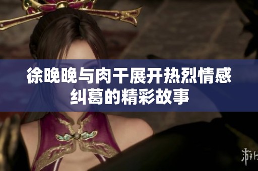 徐晚晚与肉干展开热烈情感纠葛的精彩故事