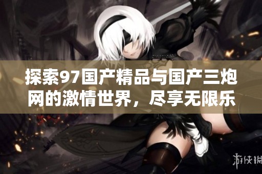 探索97国产精品与国产三炮网的激情世界，尽享无限乐趣
