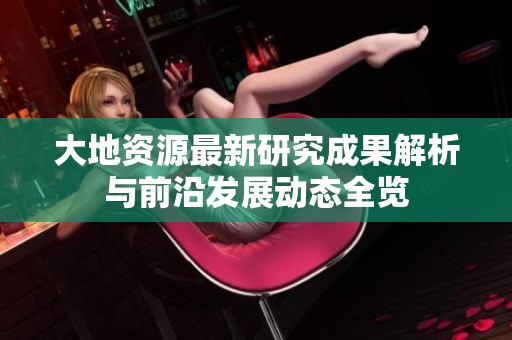 大地资源最新研究成果解析与前沿发展动态全览