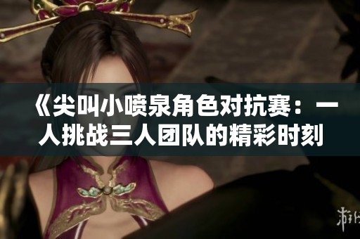 《尖叫小喷泉角色对抗赛：一人挑战三人团队的精彩时刻》