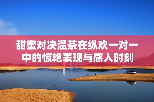 甜蜜对决温茶在纵欢一对一中的惊艳表现与感人时刻