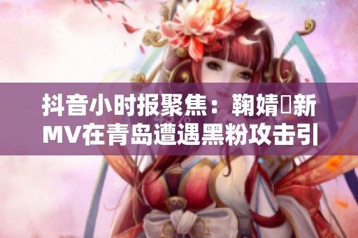 抖音小时报聚焦：鞠婧祎新MV在青岛遭遇黑粉攻击引热议