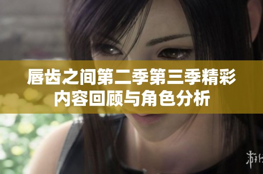唇齿之间第二季第三季精彩内容回顾与角色分析