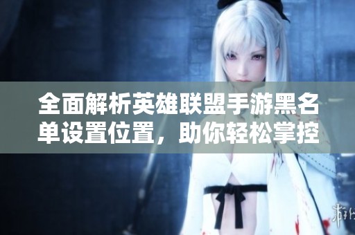 全面解析英雄联盟手游黑名单设置位置，助你轻松掌控游戏社交圈