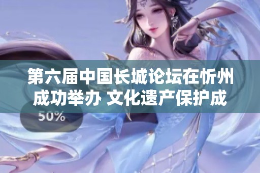 第六届中国长城论坛在忻州成功举办 文化遗产保护成果显著