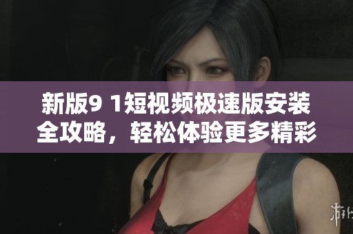 新版9 1短视频极速版安装全攻略，轻松体验更多精彩内容