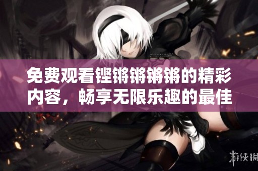 免费观看铿锵锵锵锵的精彩内容，畅享无限乐趣的最佳选择