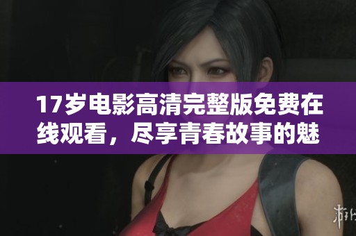 17岁电影高清完整版免费在线观看，尽享青春故事的魅力