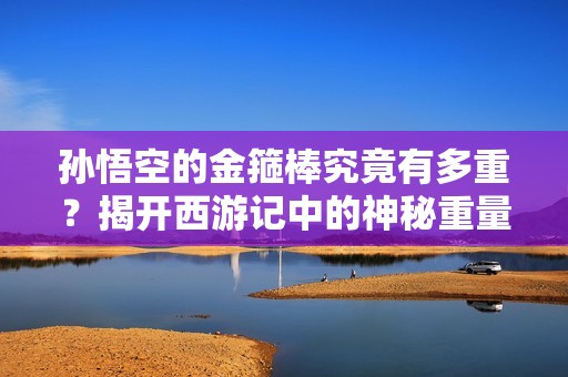 孙悟空的金箍棒究竟有多重？揭开西游记中的神秘重量之谜