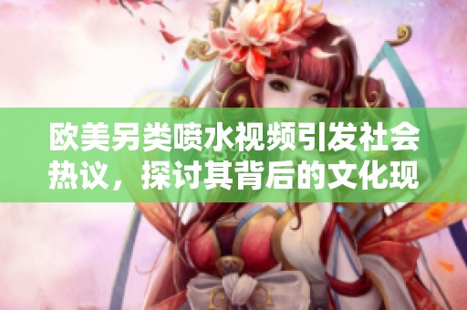 欧美另类喷水视频引发社会热议，探讨其背后的文化现象和影响