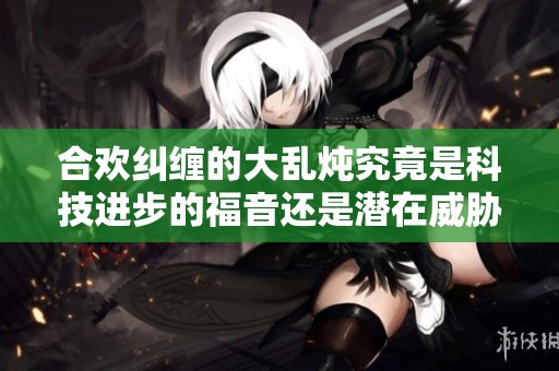 合欢纠缠的大乱炖究竟是科技进步的福音还是潜在威胁