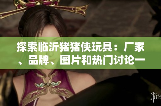 探索临沂猪猪侠玩具：厂家、品牌、图片和热门讨论一站式指南