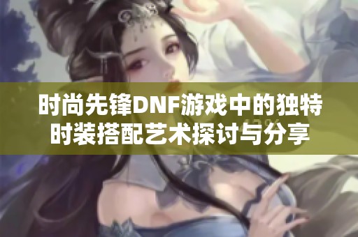 时尚先锋DNF游戏中的独特时装搭配艺术探讨与分享