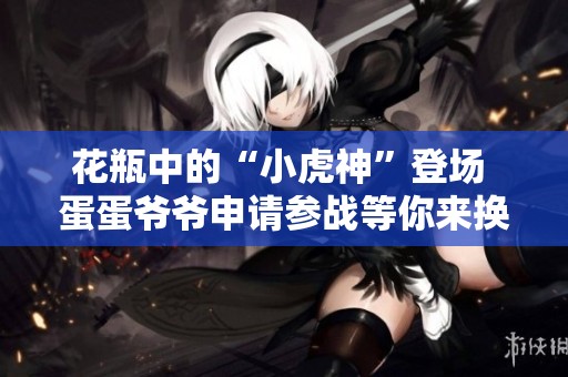 花瓶中的“小虎神”登场 蛋蛋爷爷申请参战等你来换蛋！