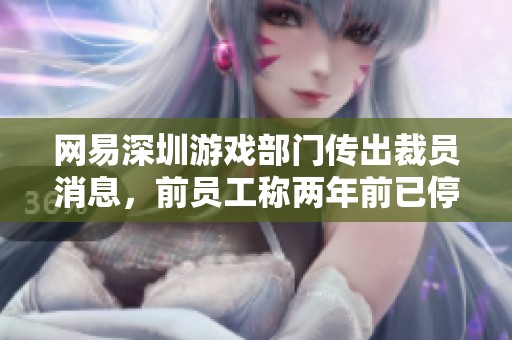 网易深圳游戏部门传出裁员消息，前员工称两年前已停止招聘