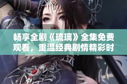 畅享全剧《琉璃》全集免费观看，重温经典剧情精彩时刻