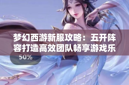 梦幻西游新服攻略：五开阵容打造高效团队畅享游戏乐趣