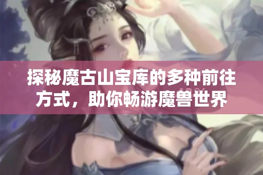 探秘魔古山宝库的多种前往方式，助你畅游魔兽世界
