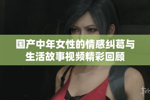 国产中年女性的情感纠葛与生活故事视频精彩回顾