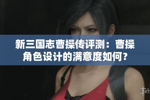 新三国志曹操传评测：曹操角色设计的满意度如何？