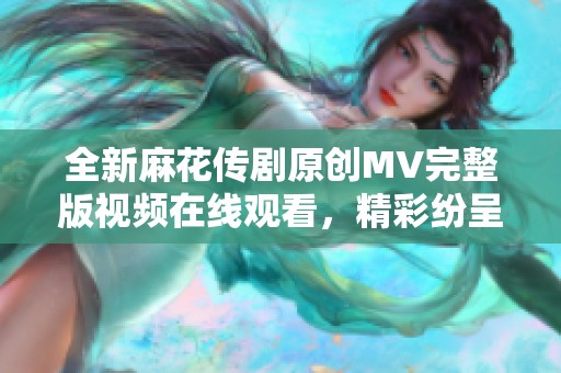 全新麻花传剧原创MV完整版视频在线观看，精彩纷呈不容错过