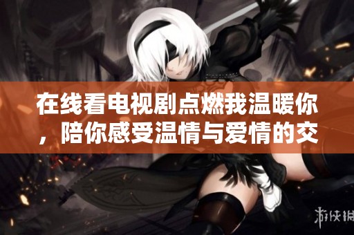 在线看电视剧点燃我温暖你，陪你感受温情与爱情的交织