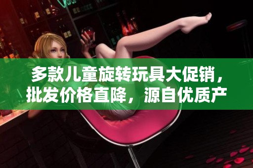 多款儿童旋转玩具大促销，批发价格直降，源自优质产地