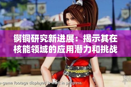 锕铜研究新进展：揭示其在核能领域的应用潜力和挑战