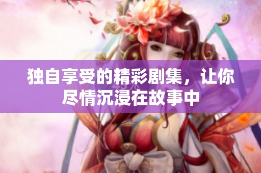 独自享受的精彩剧集，让你尽情沉浸在故事中