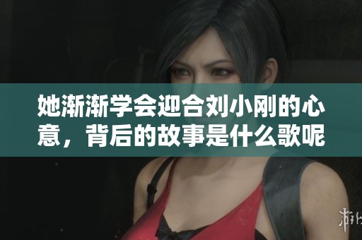 她渐渐学会迎合刘小刚的心意，背后的故事是什么歌呢