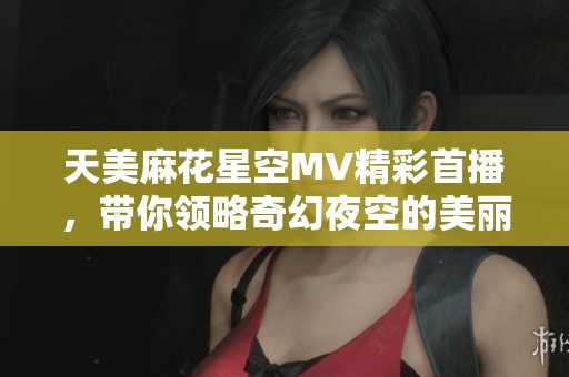 天美麻花星空MV精彩首播，带你领略奇幻夜空的美丽瞬间