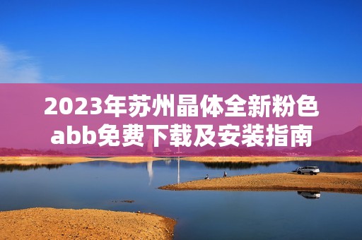 2023年苏州晶体全新粉色abb免费下载及安装指南