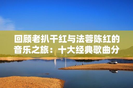回顾老扒干红与法蓉陈红的音乐之旅：十大经典歌曲分享