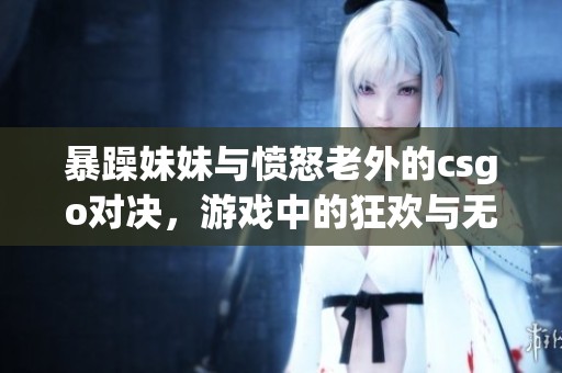 暴躁妹妹与愤怒老外的csgo对决，游戏中的狂欢与无奈