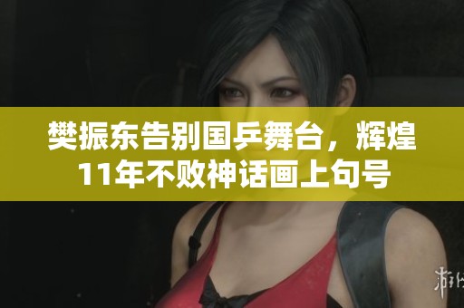 樊振东告别国乒舞台，辉煌11年不败神话画上句号