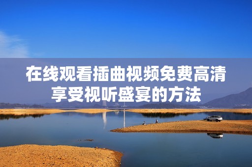 在线观看插曲视频免费高清享受视听盛宴的方法