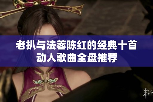老扒与法蓉陈红的经典十首动人歌曲全盘推荐