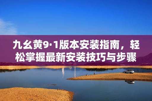 九幺黄9·1版本安装指南，轻松掌握最新安装技巧与步骤