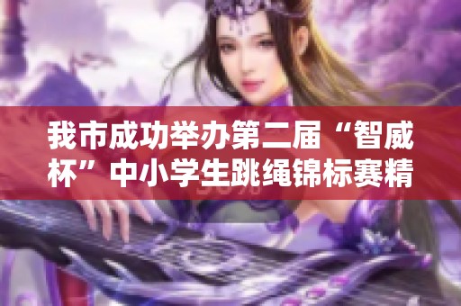 我市成功举办第二届“智威杯”中小学生跳绳锦标赛精彩落幕