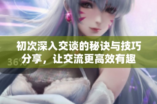 初次深入交谈的秘诀与技巧分享，让交流更高效有趣