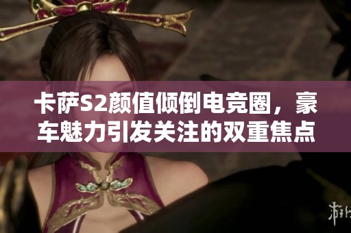 卡萨S2颜值倾倒电竞圈，豪车魅力引发关注的双重焦点