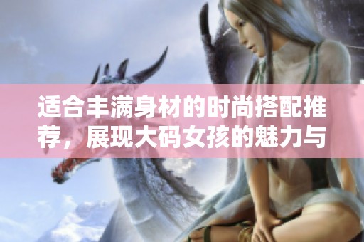 适合丰满身材的时尚搭配推荐，展现大码女孩的魅力与自信
