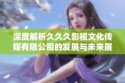 深度解析久久久影视文化传媒有限公司的发展与未来展望